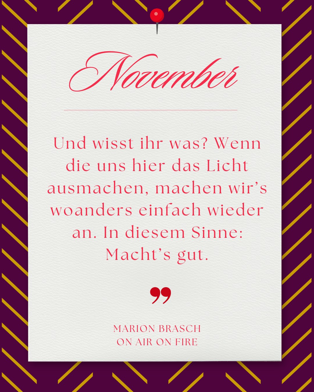 Weißer Zettel auf lila-gelb gestreiftem Grund. Text: „November. Und wisst ihr was? Wenn die uns hier das Licht ausmachen, machen wir’s woanders einfach wieder an.“ Von Marion Brasch, On Air On Fire.