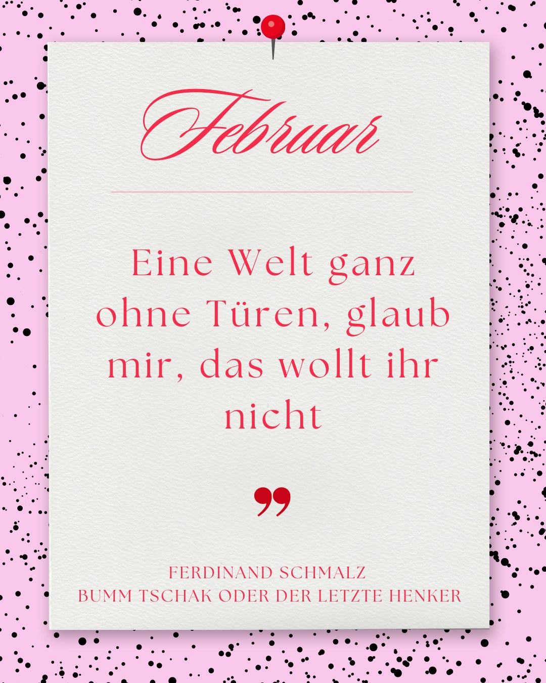 Februar: Weißes Blatt mit roter Reißzwecke auf rosa Punkte-Hintergrund. Text: „Februar. Eine Welt ganz ohne Türen, glaub mir, das wollt ihr nicht – Ferdinand Schmalz, Bumm Tschak oder der letzte Henker“.