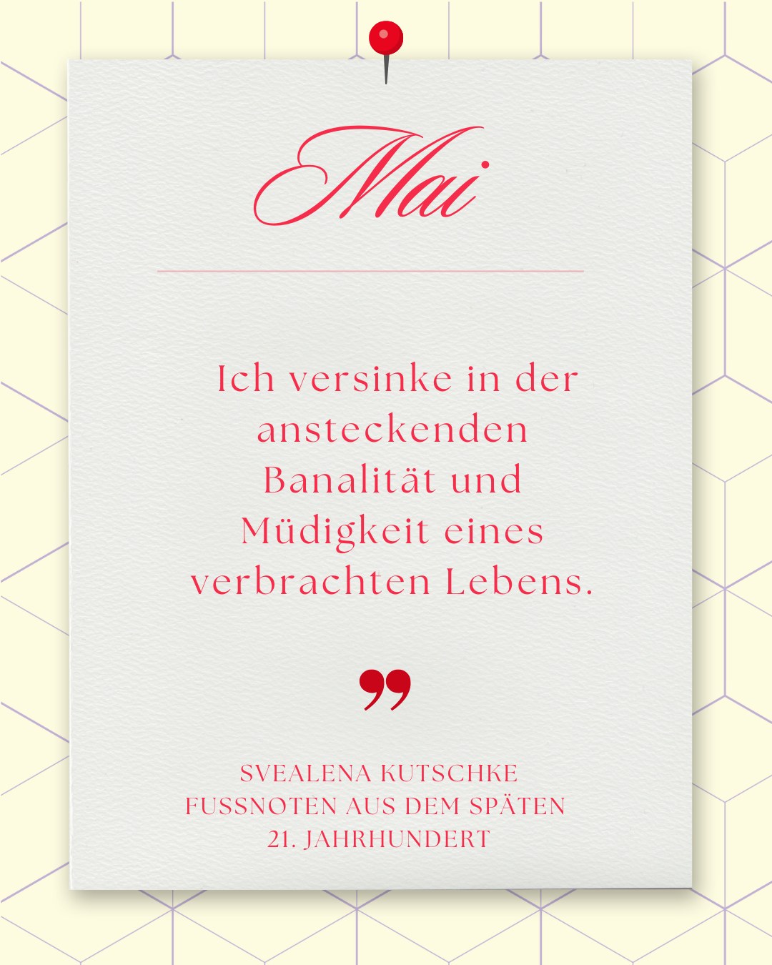 Mai: Weißes Blatt mit roter Reißzwecke auf gelbem Wabenmuster. Text: „Mai. Ich versinke in der ansteckenden Banalität und Müdigkeit eines verbrachten Lebens. – Svealena Kutschke, Fussnoten...“.